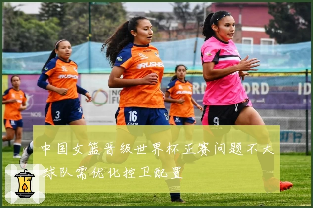 中国女篮晋级世界杯正赛问题不大 球队需优化控卫配置