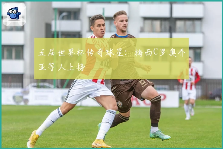 五届世界杯传奇球星：梅西C罗奥乔亚等人上榜