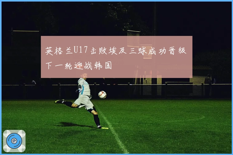 英格兰U17击败埃及三球成功晋级 下一轮迎战韩国