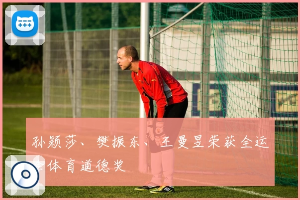 孙颖莎、樊振东、王曼昱荣获全运会体育道德奖