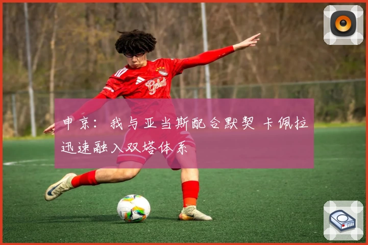 申京：我与亚当斯配合默契 卡佩拉迅速融入双塔体系