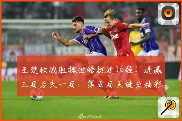 王楚钦战胜魏世皓挺进16强！连赢三局后失一局，第五局关键分精彩调整！