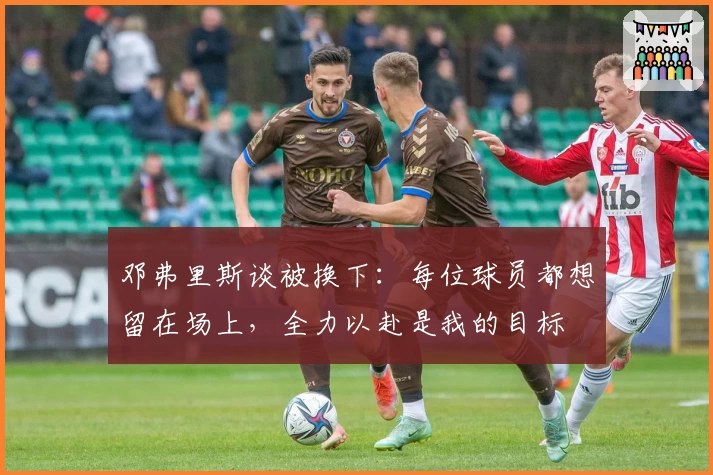 邓弗里斯谈被换下：每位球员都想留在场上，全力以赴是我的目标