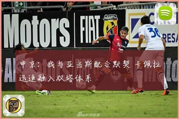 申京：我与亚当斯配合默契 卡佩拉迅速融入双塔体系
