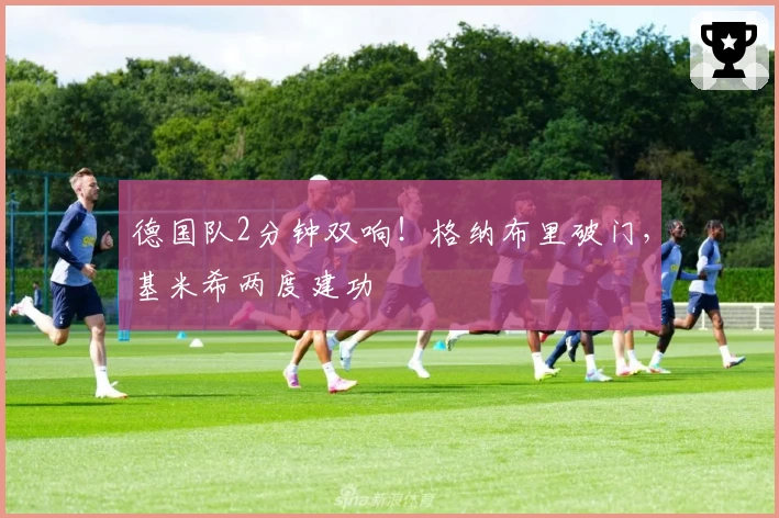 德国队2分钟双响！格纳布里破门，基米希两度建功