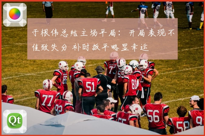 于根伟总结主场平局：开局表现不佳致失分 补时扳平略显幸运