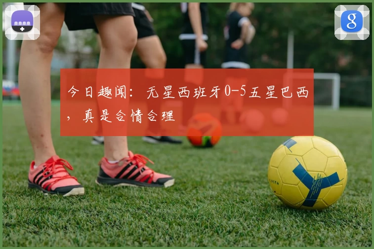 今日趣闻：无星西班牙0-5五星巴西，真是合情合理