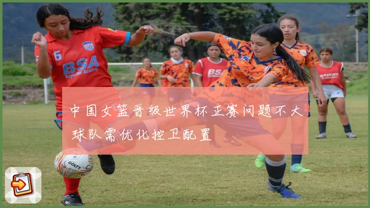 中国女篮晋级世界杯正赛问题不大 球队需优化控卫配置
