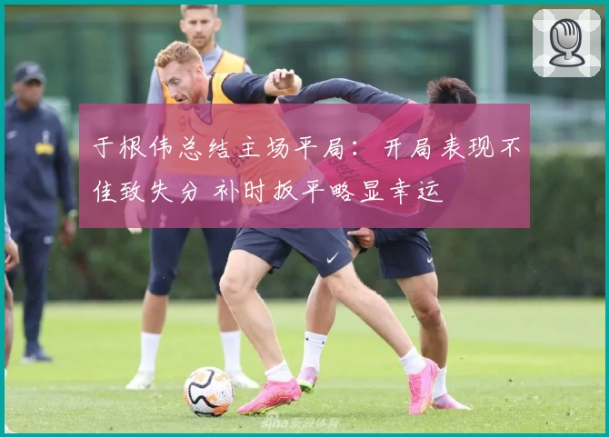 于根伟总结主场平局：开局表现不佳致失分 补时扳平略显幸运