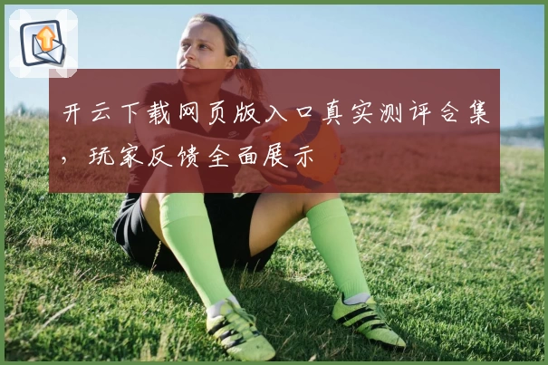 开云下载网页版入口真实测评合集，玩家反馈全面展示